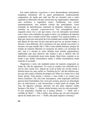 Em outras palavras, organismo e meio desencadeiam mutuamente
mudanças estruturais sob as quais permanecem reciprocamente
congruentes, de modo que cada um flui no encontro com o outro
seguindo as dimensões em que conservam sua organização e adaptação,
caso contrário, o organismo morre. Finalmente, isso ocorre
espontaneamente, sem nenhum esforço dos participantes, como
resultado do determinismo estrutural na dinâmica sistêmica que se
constitui no encontro organismo-meio. Em conseqüência disto,
enquanto estou vivo e até que morra, vivo em interações recorrentes
com o meio, sob condições nas quais o meio e eu mudamos de maneira
congruente. Isto é sempre assim? Sim, sempre! Vou explicar melhor: se
digo que entrei por uma porta da Universidade para estudar Medicina, e
que depois de sete anos saí por uma porta que era, ao mesmo tempo, a
mesma e uma diferente, devo esclarecer em que sentido esta porta é a
mesma e em que sentido não é. Não é num sentido humano, porque fui
tratado de maneira diferente no momento de entrar e no momento de
sair, mas é a mesma se estou falando num sentido arquitetônico,
implicando que meu observar não mudou e que o edifício não foi
demolido e reconstruído nesse meio tempo. Quer dizer, somente se eu
mudo é que minha circunstância muda, e minha circunstância muda
somente se eu mudo.
Organismo e meio vão mudando juntos de maneira congruente ao
longo da vida do organismo. Às vezes eu explico isto referindo-me a
um tio meu, muito rico. Alguns de vocês já terão me ouvido contar a
história desse tio, mas, enfim, as “histórias de tio” são tão chilenas que,
por que não contar a história do próprio tio? Meu tio é muito rico e está
muito doente. Está prestes a morrer, e meu irmão e eu somos seus
únicos herdeiros. Ele está com marcapasso, com respiração artificial,
precisa fazer hemodiálise três vezes por semana, precisa ser alimentado
por via intravenosa, e está inconsciente a maior parte do tempo. Por
isso, há algumas semanas, procurei um juiz para requerer minha
herança e lhe disse: “— Quero minha herança, meu tio está morrendo.”
O juiz respondeu, fazendo juz à justiça chilena: “— Onde está a
certidão de óbito? — Não a tenho, mas afirmo que ele está morrendo,
apesar de ainda estar vivo. — Então, não pode requerer a herança.”
62
 