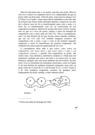 Meu tio está muito mal, e vai morrer, mas não está morto. Meu tio
está vivo e estará vivo enquanto estiver vivo, independente do que eu
pense sobre seu bem estar. Além do mais, como meu tio chegou vivo
à Clínica Las Condes2
numa maravilhosa ambulância com todo tipo
de recursos que foram sendo utilizados durante a viagem de sua casa
até a clínica, meu tio foi se transformando junto com o meio, e o
meio foi se transformando com ele na conservação de sua
congruência recíproca. Queixo-me porque não posso levá-lo à praia,
mas sei que se o levo ele morre, porque o retiro do domínio de
congruência com o meio onde ele está vivo. Não se escandalizem,
esta é só uma história de tio que mostra, numa situação cotidiana,
que um ser vivo está vivo somente enquanto conserva sua
congruência com o meio, e que o viver se dá somente enquanto
organismo e meio se transformam de maneira congruente, sob
condições de conservação da organização do ser vivo.
A conseqüência disso tudo é que somos como somos em
congruência com nosso meio e que nosso meio é como é em
congruência conosco, e quando esta congruência se perde, não
somos mais. Essa dinâmica constitutiva recíproca é válida para um
organismo, qualquer que seja o seu meio e, no nosso caso, os seres
humanos, qualquer que seja nossa dinâmica de convivência. Se dois
seres vivos se encontram em interações recorrentes, como na Figura
4, há uma história de mudança estrutural congruente entre eles, na
qual o meio de A inclui B e C, o de B inclui A e C, e o de C inclui A
e B. Esta mudança congruente acontece de qualquer jeito,
independente de nossa vontade, e todos sabemos disso.
____________________
2
Clínica de saúde de Santiago do Chile.
63
 