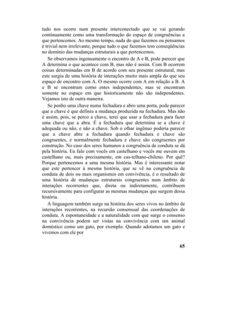 tudo nos ocorre num presente interconectado que se vai gerando
continuamente como uma transformação do espaço de congruências a
que pertencemos. Ao mesmo tempo, nada do que fazemos ou pensamos
é trivial nem irrelevante, porque tudo o que fazemos tem conseqüências
no domínio das mudanças estruturais a que pertencemos.
Se observamos ingenuamente o encontro de A e B, pode parecer que
A determina o que acontece com B, mas não é assim. Com B ocorrem
coisas determinadas em B de acordo com seu presente estrutural, mas
este surgiu de uma história de interações muito mais ampla do que seu
espaço de encontro com A. O mesmo ocorre com A em relação a B. A
e B se encontram como entes independentes, mas se encontram
somente no espaço em que historicamente não são independentes.
Vejamos isto de outra maneira.
Se ponho uma chave numa fechadura e abro uma porta, pode parecer
que a chave é que definiu a mudança produzida na fechadura. Mas não
é assim, pois, se perco a chave, terei que usar a fechadura para fazer
uma chave que a abra. É a fechadura que determina se a chave é
adequada ou não, e não a chave. Sob o olhar ingênuo poderia parecer
que a chave abre a fechadura quando fechadura e chave são
congruentes, e normalmente fechadura e chave são congruentes por
construção. No caso dos seres humanos a congruência de conduta se dá
pela história. Eu falo com vocês em castelhano e vocês me ouvem em
castelhano ou, mais precisamente, em cas-telhano-chileno. Por quê?
Porque pertencemos a uma mesma história. Mas é interessante notar
que este pertencer à mesma história, que se vê na congruência de
conduta de dois ou mais organismos em convivência, é o resultado de
uma história de mudanças estruturais congruentes num âmbito de
interações recorrentes que, direta ou indiretamente, contribuem
recursivamente para configurar as mesmas mudanças que surgem dessa
história.
A linguagem também surge na história dos seres vivos no âmbito de
interações recorrentes, na recursão consensual das coordenações de
conduta. A espontaneidade e a naturalidade com que surge o consenso
na convivência podem ser vistas na convivência com um animal
doméstico como um gato, por exemplo. Quando adotamos um gato e
vivemos com ele por
65
 