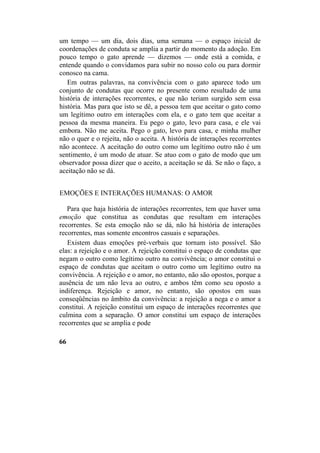 um tempo — um dia, dois dias, uma semana — o espaço inicial de
coordenações de conduta se amplia a partir do momento da adoção. Em
pouco tempo o gato aprende — dizemos — onde está a comida, e
entende quando o convidamos para subir no nosso colo ou para dormir
conosco na cama.
Em outras palavras, na convivência com o gato aparece todo um
conjunto de condutas que ocorre no presente como resultado de uma
história de interações recorrentes, e que não teriam surgido sem essa
história. Mas para que isto se dê, a pessoa tem que aceitar o gato como
um legítimo outro em interações com ela, e o gato tem que aceitar a
pessoa da mesma maneira. Eu pego o gato, levo para casa, e ele vai
embora. Não me aceita. Pego o gato, levo para casa, e minha mulher
não o quer e o rejeita, não o aceita. A história de interações recorrentes
não acontece. A aceitação do outro como um legítimo outro não é um
sentimento, é um modo de atuar. Se atuo com o gato de modo que um
observador possa dizer que o aceito, a aceitação se dá. Se não o faço, a
aceitação não se dá.
EMOÇÕES E INTERAÇÕES HUMANAS: O AMOR
Para que haja história de interações recorrentes, tem que haver uma
emoção que constitua as condutas que resultam em interações
recorrentes. Se esta emoção não se dá, não há história de interações
recorrentes, mas somente encontros casuais e separações.
Existem duas emoções pré-verbais que tornam isto possível. São
elas: a rejeição e o amor. A rejeição constitui o espaço de condutas que
negam o outro como legítimo outro na convivência; o amor constitui o
espaço de condutas que aceitam o outro como um legítimo outro na
convivência. A rejeição e o amor, no entanto, não são opostos, porque a
ausência de um não leva ao outro, e ambos têm como seu oposto a
indiferença. Rejeição e amor, no entanto, são opostos em suas
conseqüências no âmbito da convivência: a rejeição a nega e o amor a
constitui. A rejeição constitui um espaço de interações recorrentes que
culmina com a separação. O amor constitui um espaço de interações
recorrentes que se amplia e pode
66
 