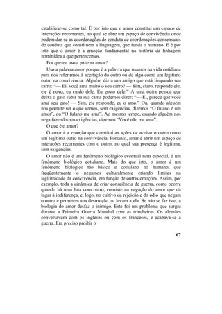 estabilizar-se como tal. É por isto que o amor constitui um espaço de
interações recorrentes, no qual se abre um espaço de convivência onde
podem dar-se as coordenações de conduta de coordenações consensuais
de conduta que constituem a linguagem, que funda o humano. E é por
isto que o amor é a emoção fundamental na história da linhagem
hominídea a que pertencemos.
Por que eu uso a palavra amor?
Uso a palavra amor porque é a palavra que usamos na vida cotidiana
para nos referirmos à aceitação do outro ou de algo como um legítimo
outro na convivência. Alguém diz a um amigo que está limpando seu
carro: “— Ei, você ama muito o seu carro? — Sim, claro, responde ele,
ele é novo, eu cuido dele. Eu gosto dele.” A uma outra pessoa que
deixa o gato subir na sua cama podemos dizer: “— Ei, parece que você
ama seu gato! — Sim, ele responde, eu o amo.” Ou, quando alguém
nos permite ser o que somos, sem exigências, dizemos “O fulano é um
amor”, ou “O fulano me ama”. Ao mesmo tempo, quando alguém nos
nega fazendo-nos exigências, dizemos “Você não me ama”.
O que é o amor?
O amor é a emoção que constitui as ações de aceitar o outro como
um legítimo outro na convivência. Portanto, amar é abrir um espaço de
interações recorrentes com o outro, no qual sua presença é legítima,
sem exigências.
O amor não é um fenômeno biológico eventual nem especial, é um
fenômeno biológico cotidiano. Mais do que isto, o amor é um
fenômeno biológico tão básico e cotidiano no humano, que
freqüentemente o negamos culturalmente criando limites na
legitimidade da convivência, em função de outras emoções. Assim, por
exemplo, toda a dinâmica de criar consciência de guerra, como ocorre
quando há uma luta com outro, consiste na negação do amor que dá
lugar à indiferença, e, logo, no cultivo da rejeição e do ódio que negam
o outro e permitem sua destruição ou levam a ela. Se não se faz isto, a
biologia do amor desfaz o inimigo. Este foi um problema que surgiu
durante a Primeira Guerra Mundial com as trincheiras. Os alemães
conversavam com os ingleses ou com os franceses, e acabava-se a
guerra. Era preciso proibir o
67
 