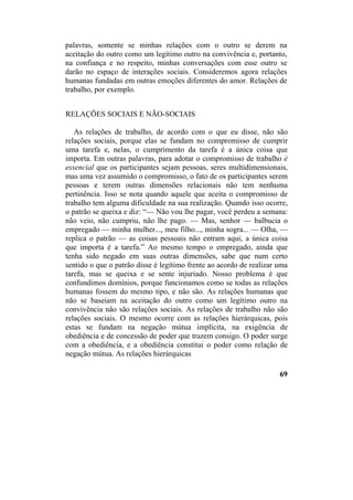 palavras, somente se minhas relações com o outro se derem na
aceitação do outro como um legítimo outro na convivência e, portanto,
na confiança e no respeito, minhas conversações com esse outro se
darão no espaço de interações sociais. Consideremos agora relações
humanas fundadas em outras emoções diferentes do amor. Relações de
trabalho, por exemplo.
RELAÇÕES SOCIAIS E NÃO-SOCIAIS
As relações de trabalho, de acordo com o que eu disse, não são
relações sociais, porque elas se fundam no compromisso de cumprir
uma tarefa e, nelas, o cumprimento da tarefa é a única coisa que
importa. Em outras palavras, para adotar o compromisso de trabalho é
essencial que os participantes sejam pessoas, seres multidimensionais,
mas uma vez assumido o compromisso, o fato de os participantes serem
pessoas e terem outras dimensões relacionais não tem nenhuma
pertinência. Isso se nota quando aquele que aceita o compromisso de
trabalho tem alguma dificuldade na sua realização. Quando isso ocorre,
o patrão se queixa e diz: “— Não vou lhe pagar, você perdeu a semana:
não veio, não cumpriu, não lhe pago. — Mas, senhor — balbucia o
empregado — minha mulher..., meu filho..., minha sogra... — Olha, —
replica o patrão — as coisas pessoais não entram aqui, a única coisa
que importa é a tarefa.” Ao mesmo tempo o empregado, ainda que
tenha sido negado em suas outras dimensões, sabe que num certo
sentido o que o patrão disse é legítimo frente ao acordo de realizar uma
tarefa, mas se queixa e se sente injuriado. Nosso problema é que
confundimos domínios, porque funcionamos como se todas as relações
humanas fossem do mesmo tipo, e não são. As relações humanas que
não se baseiam na aceitação do outro como um legítimo outro na
convivência não são relações sociais. As relações de trabalho não são
relações sociais. O mesmo ocorre com as relações hierárquicas, pois
estas se fundam na negação mútua implícita, na exigência de
obediência e de concessão de poder que trazem consigo. O poder surge
com a obediência, e a obediência constitui o poder como relação de
negação mútua. As relações hierárquicas
69
 