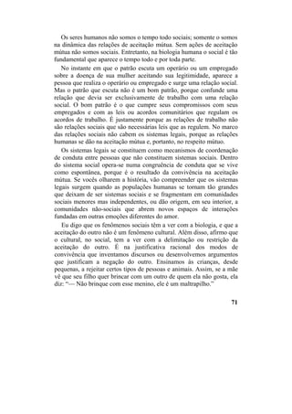 Os seres humanos não somos o tempo todo sociais; somente o somos
na dinâmica das relações de aceitação mútua. Sem ações de aceitação
mútua não somos sociais. Entretanto, na biologia humana o social é tão
fundamental que aparece o tempo todo e por toda parte.
No instante em que o patrão escuta um operário ou um empregado
sobre a doença de sua mulher aceitando sua legitimidade, aparece a
pessoa que realiza o operário ou empregado e surge uma relação social.
Mas o patrão que escuta não é um bom patrão, porque confunde uma
relação que devia ser exclusivamente de trabalho com uma relação
social. O bom patrão é o que cumpre seus compromissos com seus
empregados e com as leis ou acordos comunitários que regulam os
acordos de trabalho. É justamente porque as relações de trabalho não
são relações sociais que são necessárias leis que as regulem. No marco
das relações sociais não cabem os sistemas legais, porque as relações
humanas se dão na aceitação mútua e, portanto, no respeito mútuo.
Os sistemas legais se constituem como mecanismos de coordenação
de conduta entre pessoas que não constituem sistemas sociais. Dentro
do sistema social opera-se numa congruência de conduta que se vive
como espontânea, porque é o resultado da convivência na aceitação
mútua. Se vocês olharem a história, vão compreender que os sistemas
legais surgem quando as populações humanas se tornam tão grandes
que deixam de ser sistemas sociais e se fragmentam em comunidades
sociais menores mas independentes, ou dão origem, em seu interior, a
comunidades não-sociais que abrem novos espaços de interações
fundadas em outras emoções diferentes do amor.
Eu digo que os fenômenos sociais têm a ver com a biologia, e que a
aceitação do outro não é um fenômeno cultural. Além disso, afirmo que
o cultural, no social, tem a ver com a delimitação ou restrição da
aceitação do outro. É na justificativa racional dos modos de
convivência que inventamos discursos ou desenvolvemos argumentos
que justificam a negação do outro. Ensinamos às crianças, desde
pequenas, a rejeitar certos tipos de pessoas e animais. Assim, se a mãe
vê que seu filho quer brincar com um outro de quem ela não gosta, ela
diz: “— Não brinque com esse menino, ele é um maltrapilho.”
71
 