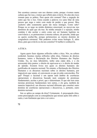 Isto acontece conosco sem nos darmos conta, porque vivemos numa
cultura que faz isso, e temos que refletir para evitá-lo. Os cães dos ricos
rosnam para os pobres. Para quem eles rosnam? Para a negação do
outro que faz o rico. Estou usando a palavra rico para falar de uma
pessoa que nega o outro com medo de perder o que possui. Meu
cachorro sabe exatamente quem são meus inimigos. Como sabe?
Porque eu os nego na minha dinâmica emocional, ao mover-me nos
domínios de ação que ela traz. Se minha emoção é a rejeição, minha
conduta é não aceitar o outro como um ser humano legítimo na
convivência e, se pertencemos à mesma cultura, ele percebe, ainda que
eu queira ocultar-lhe, porque pertencemos ao mesmo domínio de
congruência estrutural. Não podemos evitar nossa biologia. E, além
disso, para que evitá-la se ela nos constitui? O melhor é conhecê-la.
A ÉTICA
Agora quero fazer algumas reflexões sobre a ética. Nós, na cultura
ocidental, fazemos muitas reflexões sobre ética. Falamos de direitos
humanos, temos a Declaração dos Direitos Humanos das Nações
Unidas. Eu, no meu laboratório, tenho uma cópia dela, e a ela
acrescentei dois pontos: o direito de equivocar-se e o direito de mudar
de opinião. Existem livros nos quais os direitos humanos são
justificados de maneira racional. No entanto, a Declaração dos Direitos
Humanos e os discursos racionais sobre os direitos humanos, por
impecáveis que sejam, só convencem os que já estão convencidos. Por
quê? Porque o racional é um operar num âmbito de coerências
operacionais e discursivas baseado num conjunto de premissas
fundamentais, aceitas a priori, que o determinam. O que não tem estas
mesmas premissas fundamentais tem outras, e ele gera, também de
maneira impecável, um discurso racional diferente que constitui outro
domínio de coerências operacionais e discursivas, e, portanto, outro
domínio racional.
Isto se aplica ao campo da ética? Certamente. A preocupação ética,
como preocupação com as conseqüências que nossas ações têm sobre o
outro, é um fenômeno que tem a ver com a
72
 
