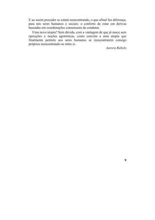 E ao assim proceder se estará reencontrando, o que afinal faz diferença,
para nós seres humanos e sociais: o conforto de estar em derivas
baseadas em coordenações consensuais de condutas.
Uma nova utopia? Sem dúvida, com a vantagem de que já nasce sem
oposições e noções agonísticas, como convém a uma utopia que
finalmente permite aos seres humanos se reencontrarem consigo
próprios reencontrando-se entre si.
Aurora Rabelo
9
 