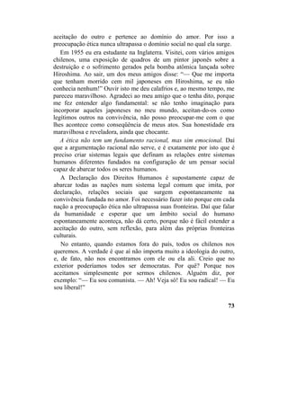 aceitação do outro e pertence ao domínio do amor. Por isso a
preocupação ética nunca ultrapassa o domínio social no qual ela surge.
Em 1955 eu era estudante na Inglaterra. Visitei, com vários amigos
chilenos, uma exposição de quadros de um pintor japonês sobre a
destruição e o sofrimento gerados pela bomba atômica lançada sobre
Hiroshima. Ao sair, um dos meus amigos disse: “— Que me importa
que tenham morrido cem mil japoneses em Hiroshima, se eu não
conhecia nenhum!” Ouvir isto me deu calafrios e, ao mesmo tempo, me
pareceu maravilhoso. Agradeci ao meu amigo que o tenha dito, porque
me fez entender algo fundamental: se não tenho imaginação para
incorporar aqueles japoneses no meu mundo, aceitan-do-os como
legítimos outros na convivência, não posso preocupar-me com o que
lhes acontece como conseqüência de meus atos. Sua honestidade era
maravilhosa e reveladora, ainda que chocante.
A ética não tem um fundamento racional, mas sim emocional. Daí
que a argumentação racional não serve, e é exatamente por isto que é
preciso criar sistemas legais que definam as relações entre sistemas
humanos diferentes fundados na configuração de um pensar social
capaz de abarcar todos os seres humanos.
A Declaração dos Direitos Humanos é supostamente capaz de
abarcar todas as nações num sistema legal comum que imita, por
declaração, relações sociais que surgem espontaneamente na
convivência fundada no amor. Foi necessário fazer isto porque em cada
nação a preocupação ética não ultrapassa suas fronteiras. Daí que falar
da humanidade e esperar que um âmbito social do humano
espontaneamente aconteça, não dá certo, porque não é fácil estender a
aceitação do outro, sem reflexão, para além das próprias fronteiras
culturais.
No entanto, quando estamos fora do país, todos os chilenos nos
queremos. A verdade é que aí não importa muito a ideologia do outro,
e, de fato, não nos encontramos com ele ou ela ali. Creio que no
exterior poderíamos todos ser democratas. Por quê? Porque nos
aceitamos simplesmente por sermos chilenos. Alguém diz, por
exemplo: “— Eu sou comunista. — Ah! Veja só! Eu sou radical! — Eu
sou liberal!”
73
 
