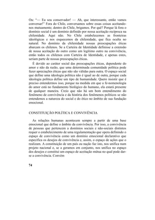 Ou: “— Eu sou conservador! — Ah, que interessante, então vamos
conversar!” Fora do Chile, conversamos sobre essas coisas aceitando-
nos mutuamente; dentro do Chile, brigamos. Por quê? Porque lá fora o
domínio social é um domínio definido por nossa aceitação recíproca na
chilenidade. Aqui não. No Chile estabelecemos as fronteiras
ideológicas e nos esquecemos da chilenidade, que fica oculta no
natural. No domínio da chilenidade nossas preocupações éticas
abarcam os chilenos. Se a Carteira de Identidade definisse a extensão
de nossa aceitação do outro como um legítimo outro na convivência,
então todos os chilenos com Carteira de Identidade, e apenas estes,
seriam parte de nossas preocupações éticas.
É devido ao caráter social das preocupações éticas, dependente do
amor e não da razão, que uma determinada comunidade política pode
fazer apreciações éticas que não são válidas para outra. O espaço social
que define uma ideologia política não é igual ao de outra, porque cada
ideologia política define um tipo de humanidade. Quero insistir que é
preciso entendermos isso, porque na medida em que a fe-nomenologia
do amor está no fundamento biológico do humano, ela estará presente
de qualquer maneira. Creio que não há um bom entendimento do
fenômeno de convivência e da história dos fenômenos políticos se não
entendemos a natureza do social e do ético no âmbito de sua fundação
emocional.
CONSTITUIÇÃO POLÍTICA E CONVIVÊNCIA
As relações humanas acontecem sempre a partir de uma base
emocional que define o âmbito da convivência. Por isso, a convivência
de pessoas que pertencem a domínios sociais e não-sociais distintos
requer o estabelecimento de uma regulamentação que opera definindo o
espaço de convivência como um domínio emocional declarativo que
especifica os desejos de convivência e, assim, o espaço de ações que o
realizam. A constituição de um país ou nação faz isto, nos unifica num
projeto nacional e, se a geramos em conjunto, nos unifica no espaço
dos desejos e constitui um espaço de aceitação mútua no qual pode dar-
se a convivência. Convém
74
 