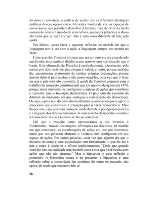 do outro e, sobretudo, a audácia de aceitar que as diferentes ideologias
políticas devem operar como diferentes modos de ver os espaços de
convivência, que permitem descobrir diferentes tipos de erros na tarefa
comum de criar um mundo de convivência, no qual a pobreza e o abuso
são erros que se quer corrigir. Isto é uma coisa diferente da luta pelo
poder.
Por último, quero fazer a seguinte reflexão: na medida em que a
linguagem tem a ver com a ação, a linguagem sempre nos prende no
fazer.
Certa ocasião, Pinochet afirmou que era um erro ele ser considerado
um ditador, pois nenhum ditador aceita aprovar uma constituição que o
limita. Esta afirmação de Pinochet é particularmente interessante, pelo
menos por dois motivos: um, porque é válida, e outro, porque também
diz: encontro-me prisioneiro de minhas próprias declarações, porque
através delas o país mudou e não posso negá-las, uma vez que o fazer
em que o país está não o permite. A queda de Pinochet começou com o
trabalho da comissão constitucional que ele mesmo designou em 1974,
porque nesse momento se configurou o espaço de ações que constituiu
o caminho para a transição democrática. O país saiu do caminho da
ditadura no momento em que começou a conversação da democracia.
Ou seja, o país saiu do caminho da ditadura quando começou o agir e o
emocionar que constituem a transição para o viver democrático. Mais
do que isto, esse processo começou ainda durante a perseguição política
e a negação dos direitos humanos. A conversação democrática constitui
a democracia: o viver humano se faz no conversar.
Daí que a maneira como apresentamos o que dizemos é
fundamental. Nossas declarações, afirmações ou discursos, na medida
em que constituem as coordenações de ações em que nos movemos,
ainda que nos pareçam abstratas e voláteis, nos configuram em seu
espaço de ações. Em outras palavras, cada vez que alguém diz que o
discurso do outro é uma especulação sem fundamento, o que ele diz é
que o outro é hipócrita e afirma implicitamente: “Creio que quando
você diz isto, na realidade está dizendo outra coisa que você oculta com
ações que não são sinceras.” Mas a hipocrisia é uma reflexão a
posteriori. A hipocrisia nunca é no presente; a hipocrisia é uma
reflexão sobre a sinceridade das condutas do outro no passado, não
agora, de modo que enquanto não se
76
 