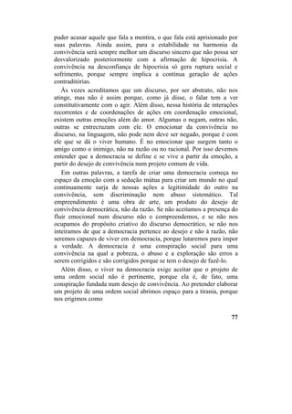 puder acusar aquele que fala a mentira, o que fala está aprisionado por
suas palavras. Ainda assim, para a estabilidade na harmonia da
convivência será sempre melhor um discurso sincero que não possa ser
desvalorizado posteriormente com a afirmação de hipocrisia. A
convivência na desconfiança de hipocrisia só gera ruptura social e
sofrimento, porque sempre implica a contínua geração de ações
contraditórias.
Às vezes acreditamos que um discurso, por ser abstrato, não nos
atinge, mas não é assim porque, como já disse, o falar tem a ver
constitutivamente com o agir. Além disso, nessa história de interações
recorrentes e de coordenações de ações em coordenação emocional,
existem outras emoções além do amor. Algumas o negam, outras não,
outras se entrecruzam com ele. O emocionar da convivência no
discurso, na linguagem, não pode nem deve ser negado, porque é com
ele que se dá o viver humano. É no emocionar que surgem tanto o
amigo como o inimigo, não na razão ou no racional. Por isso devemos
entender que a democracia se define e se vive a partir da emoção, a
partir do desejo de convivência num projeto comum de vida.
Em outras palavras, a tarefa de criar uma democracia começa no
espaço da emoção com a sedução mútua para criar um mundo no qual
continuamente surja de nossas ações a legitimidade do outro na
convivência, sem discriminação nem abuso sistemático. Tal
empreendimento é uma obra de arte, um produto do desejo de
convivência democrática, não da razão. Se não aceitamos a presença do
fluir emocional num discurso não o compreendemos, e se não nos
ocupamos do propósito criativo do discurso democrático, se não nos
inteiramos de que a democracia pertence ao desejo e não à razão, não
seremos capazes de viver em democracia, porque lutaremos para impor
a verdade. A democracia é uma conspiração social para uma
convivência na qual a pobreza, o abuso e a exploração são erros a
serem corrigidos e são corrigidos porque se tem o desejo de fazê-lo.
Além disso, o viver na democracia exige aceitar que o projeto de
uma ordem social não é pertinente, porque ela é, de fato, uma
conspiração fundada num desejo de convivência. Ao pretender elaborar
um projeto de uma ordem social abrimos espaço para a tirania, porque
nos erigimos como
77
 