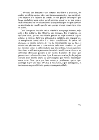 O fracasso das ditaduras e dos sistemas totalitários e estadistas, de
caráter socialista ou não, não é um fracasso econômico, mas espiritual.
Seu fracasso é o fracasso do sistema de um projeto ontológico que
busca estabelecer uma ordem social impondo um dever ser que nega o
indivíduo como ser social consciente e responsável por sua participação
na construção do mundo que ele traz consigo em sua convivência com
os outros.
Cada vez que se deposita toda a sabedoria num grupo humano, seja
este o dos militares, dos filósofos, dos técnicos, dos proletários, ou
qualquer outro, gera-se uma tirania, porque se nega os outros. Agora
estamos a ponto de fazer isto entregando a sabedoria aos empresários.
A conspiração democrática é a única possibilidade de evitar tal
alienação se somos capazes de vivê-la, reconhecendo que de fato o
mundo que vivemos nós o constituímos todos num conviver, no qual
nós mesmos somos o âmbito natural que nos sustenta. Se conseguimos
fazer isto, as diferentes posturas existenciais, os diferentes afazeres, as
diferentes ideologias passam a ser modos diferentes de olhar que
permitem reconhecer diferentes tipos de erros na realização do projeto
comum, num âmbito aberto de conversações que permite reconhecer
esses erros. Mas, para que isso aconteça, precisamos querer que
aconteça. E por que não? O Chile é nosso país, e por conseguinte, é
tanto nossa responsabilidade quanto nossa oportunidade.
79
 