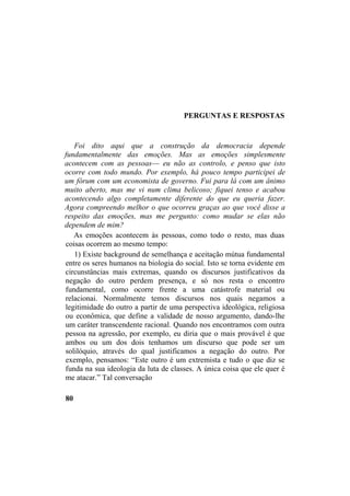 PERGUNTAS E RESPOSTAS
Foi dito aqui que a construção da democracia depende
fundamentalmente das emoções. Mas as emoções simplesmente
acontecem com as pessoas— eu não as controlo, e penso que isto
ocorre com todo mundo. Por exemplo, há pouco tempo participei de
um fórum com um economista de governo. Fui para lá com um ânimo
muito aberto, mas me vi num clima belicoso; fiquei tenso e acabou
acontecendo algo completamente diferente do que eu queria fazer.
Agora compreendo melhor o que ocorreu graças ao que você disse a
respeito das emoções, mas me pergunto: como mudar se elas não
dependem de mim?
As emoções acontecem às pessoas, como todo o resto, mas duas
coisas ocorrem ao mesmo tempo:
1) Existe background de semelhança e aceitação mútua fundamental
entre os seres humanos na biologia do social. Isto se torna evidente em
circunstâncias mais extremas, quando os discursos justificativos da
negação do outro perdem presença, e só nos resta o encontro
fundamental, como ocorre frente a uma catástrofe material ou
relacionai. Normalmente temos discursos nos quais negamos a
legitimidade do outro a partir de uma perspectiva ideológica, religiosa
ou econômica, que define a validade de nosso argumento, dando-lhe
um caráter transcendente racional. Quando nos encontramos com outra
pessoa na agressão, por exemplo, eu diria que o mais provável é que
ambos ou um dos dois tenhamos um discurso que pode ser um
solilóquio, através do qual justificamos a negação do outro. Por
exemplo, pensamos: “Este outro é um extremista e tudo o que diz se
funda na sua ideologia da luta de classes. A única coisa que ele quer é
me atacar.” Tal conversação
80
 