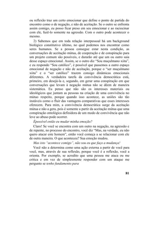 ou reflexão traz um certo emocionar que define o ponto de partida do
encontro como o de negação, e não de aceitação. Se o outro se enfrenta
assim comigo, eu posso ficar preso em seu emocionar e ao raciocinar
com ele, fazê-lo somente na agressão. Com o outro pode acontecer o
mesmo.
2) Sabemos que em toda relação interpessoal há um background
biológico constitutivo último, no qual podemos nos encontrar como
seres humanos. Se a pessoa consegue estar nesta condição, as
conversações de aceitação mútua, de cooperação e de conspiração para
um projeto comum são possíveis, e durarão até que um ou outro saia
desse espaço emocional. Assim, se o outro diz “Sou muçulmano xiita”,
e eu respondo “Sou católico”, é possível que passemos a outro espaço
emocional de negação e não de aceitação, porque o “ser muçulmano
xiita” e o “ser católico” trazem consigo dinâmicas emocionais
diferentes. A verdadeira tarefa da convivência democrática está,
primeiro, em desejá-la e, segundo, em gerar uma conspiração em que
conversações que levam à negação mútua não se dêem de maneira
sistemática. Eu penso que não são os interesses materiais ou
ideológicos que juntam as pessoas na criação de uma convivência no
mútuo respeito, porque quando isso acontece, as uniões são tão
instáveis como o fluir das vantagens comparativas que esses interesses
oferecem. Para mim, a convivência democrática surge da aceitação
mútua e não a gera, pois é somente a partir da aceitação mútua que uma
conspiração ontológica definidora de um modo de convivência que não
leve ao abuso pode ocorrer.
Épossível então eu mudar minha emoção?
Claro! Se você se encontra com um outro na negação, na agressão e
de repente, no processo do encontro, você diz “Mas, na verdade, eu não
quero atacar este homem”, então você começa a se relacionar com ele
de outra maneira. O que aconteceu? Sua emoção mudou.
Mas isto “acontece comigo”, não sou eu que faço a mudança!
Você não a determina como uma ação externa a partir de você para
você, mas, através de sua reflexão, porque você é a reflexão, você a
orienta. Por exemplo, se acredito que uma pessoa me ataca ou me
critica e em vez de simplesmente responder com um ataque me
pergunto se tenho fundamento para
81
 