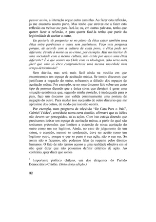 pensar assim, a interação segue outro caminho. Ao fazer esta reflexão,
já me encontro noutra parte. Mas tenho que atrever-me a fazer esta
reflexão ou treinar-me para fazê-la; ou, em outras palavras, tenho que
querer fazer a reflexão, e para querer fazê-la tenho que partir da
legitimidade de aceitar o outro.
Eu gostaria de perguntar se no plano da ética existe também uma
ética entre parênteses e outra sem parênteses. Faço esta pergunta
porque, de acordo com a cultura de cada povo, a ética pode ser
diferente. Frente à morte ou ao crime, por exemplo. Mas no interior de
uma sociedade com a mesma cultura, não existe por acaso uma ética
diferente? É o que ocorre no Chile com as ideologias. Não seria mais
fácil que uma só ética comprometesse uma mesma sociedade num
tempo determinado?
Sem dúvida, mas será mais fácil ainda na medida em que
encontrarmos um espaço de aceitação mútua. Se temos discursos que
justificam a negação do outro, refreamos a difusão dos espaços de
aceitação mútua. Por exemplo, se no meu discurso falo sobre um certo
tipo de pessoas dizendo que a única coisa que desejam é gerar uma
situação econômica que, segundo minha posição, é inadequada para o
país, faço um discurso que valida continuamente uma postura de
negação do outro. Para mudar isso necessito de outro discurso que me
aproxime dos outros, de modo que isso não ocorra.
Por exemplo, num programa de televisão “De Cara Para o País”,
Gabriel Valdés3
, convidado numa certa ocasião, afirmava que as idéias
não devem ser perseguidas, só as ações. Com isto estava dizendo que
precisamos deixar um espaço de aceitação mútua, a partir do qual não
tenhamos pretensões que limitem a extensão de nossa aceitação do
outro como um ser legítimo. Ainda, no caso do julgamento de um
crime, o acusado, mesmo se condenado, deve ser aceito como um
legítimo outro, porque o que se pune é sua ação, não o seu ser. Se
assim não o fazemos, não podemos falar de respeito pelos direitos
humanos. O fato de não termos acesso a uma realidade objetiva em si
não quer dizer que não possamos definir critérios de ação. Ao
contrário, quer dizer que somos
3
Importante político chileno, um dos dirigentes do Partido
Democrático Cristão. (Nota desta edição.)
82
 