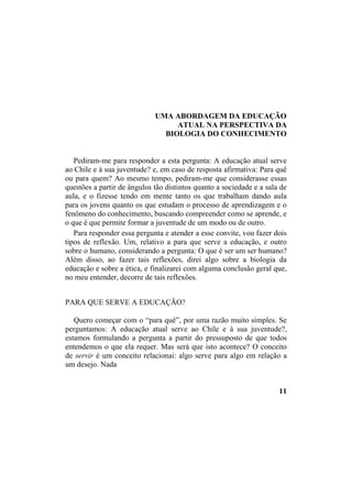 UMA ABORDAGEM DA EDUCAÇÃO
ATUAL NA PERSPECTIVA DA
BIOLOGIA DO CONHECIMENTO
Pediram-me para responder a esta pergunta: A educação atual serve
ao Chile e à sua juventude? e, em caso de resposta afirmativa: Para quê
ou para quem? Ao mesmo tempo, pediram-me que considerasse essas
questões a partir de ângulos tão distintos quanto a sociedade e a sala de
aula, e o fizesse tendo em mente tanto os que trabalham dando aula
para os jovens quanto os que estudam o processo de aprendizagem e o
fenômeno do conhecimento, buscando compreender como se aprende, e
o que é que permite formar a juventude de um modo ou de outro.
Para responder essa pergunta e atender a esse convite, vou fazer dois
tipos de reflexão. Um, relativo a para que serve a educação, e outro
sobre o humano, considerando a pergunta: O que é ser um ser humano?
Além disso, ao fazer tais reflexões, direi algo sobre a biologia da
educação e sobre a ética, e finalizarei com alguma conclusão geral que,
no meu entender, decorre de tais reflexões.
PARA QUE SERVE A EDUCAÇÃO?
Quero começar com o “para quê”, por uma razão muito simples. Se
perguntamos: A educação atual serve ao Chile e à sua juventude?,
estamos formulando a pergunta a partir do pressuposto de que todos
entendemos o que ela requer. Mas será que isto acontece? O conceito
de servir é um conceito relacionai: algo serve para algo em relação a
um desejo. Nada
11
 
