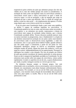 responsáveis pelos critérios de ação que adotamos porque eles não são
válidos em si, mas são válidos porque nós assim os consideramos. A
aceitação do outro como um legítimo outro na convivência constitui a
convivência social como a única convivência na qual o modo de
conviver surge e se dá na aceitação, e não na negação que surge na
exigência de que o outro seja diferente. Não é o medo do castigo que
detém o crime na vida social — ele simplesmente não aparece. O crime
surge depois que a convivência social tiver se rompido.
O ato de gerar uma Constituição funda o país como uma república,
ao definir o espaço de condutas legítimas na convivência. A
Constituição poderia ser esta ou outra, mas devemos entrar em acordo a
este respeito, e, ao entrarmos em acordo, expressamos o desejo de
convivência num espaço de aceitação mútua mínimo, que a mesma
Constituição acordada define. Nossos discursos poderão parecer mais
ou menos racionais ou progressistas, mas o fundamental é a criação de
um domínio emocional de aceitação de uns pelos outros num domínio
de convivência onde se desenvolverá nossa legalidade, e onde nos
aceitaremos. Isto é o que queria dizer Gabriel Valdés, quando afirmava
que não podia negar o comunismo a partir de um ponto de vista
meramente ideológico, porque ao fazê-lo se encontraria negando
múltiplos modos de pensar, alguns dos quais não conhecia, e teria que
negá-los a priori, independentemente de seu aparecimento. Perseguir as
ideologias nos conduz a esta situação. Por isso ele propõe um critério
de ação que permite reconhecer de maneira particular se certas pessoas
ficam ou não à margem da legalidade acordada na Constituição. Se não
entrarmos num acordo sobre um espaço de convivência, vamos acabar
rapidamente vivendo os caprichos de um de nós, a quem obedeceremos
por medo, ou pelas vantagens secretas ou visíveis que nos traz.
Na dinâmica humana sempre se formam grupos. Isto está
relacionado com as aceitações, com as conversações, com os encontros.
Quando nos encontramos num plano humano suficientemente básico,
nos aceitamos. Por exemplo, se vou ao sul do Chile como uma pessoa
qualquer, e me encontro numa situação de necessidade, bato à porta de
uma casa, peço ajuda e a recebo. Mas se vou ao sul do Chile como
pertencente a uma
83
 