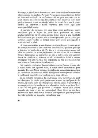 ideologia, e bato à porta de uma casa cujos proprietários têm uma outra
ideologia, não me ajudam. Por quê? Porque com minha ideologia defini
os limites da aceitação. A tarefa democrática é gerar um conversar no
qual o limite da aceitação seja tão amplo que nos envolva a todos num
projeto comum, como um desejo básico de convivência que é nosso
âmbito de liberdade e nossa referência para nosso agir com
responsabilidade social.
A respeito da pergunta por uma ética entre parênteses, quero
esclarecer que a noção de estar entre parênteses se refere
exclusivamente ao percebermos que não temos acesso a uma realidade
independente e que, portanto, não podemos pretender que as coisas que
dizemos sejam válidas só porque temos este acesso privilegiado à
realidade ou à verdade.
A preocupação ética se constitui na preocupação com o outro, dá-se
no espaço emocional e tem a ver com sua aceitação, qualquer que seja
o domínio no qual esta se dê. Por isto a preocupação ética nunca vai
além do domínio de aceitação do outro em que ela se dá. Ao mesmo
tempo, dependendo de aceitarmos ou não o outro como um legítimo
outro na convivência, seremos ou não responsáveis frente a nossas
interações com ele ou ela, e nos importarão ou não as conseqüências
que nossas ações tenham sobre ele ou ela.
No caminho explicativo da objetividade-sem-parênteses, o outro não
é aceito como um legítimo outro, e nunca somos responsáveis pela
negação do outro. Nós o negamos em defesa da humanidade, em defesa
da verdade ou em defesa da pátria. Se negamos o outro porque ofendeu
a bandeira, é o respeito pela bandeira que o nega, não nós.
Já no caminho explicativo da objetividade-entre-parênteses, no qual
me dou conta de minha participação com o outro na configuração do
mundo, se nego o outro eu o faço porque não me agrada o que ele faz, e
se o nego porque ele ou ela pisoteia a bandeira, minha negação se deve
a que eu não gosto que pisoteiem a bandeira. Nesse caso, minha
negação do outro é um ato responsável. Quer dizer, eu me faço
responsável pelos meus atos e aceito as conseqüências que eles possam
ter. Não pretendo ser inocente e nem afirmar que
84
 