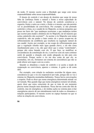 da razão. O mesmo ocorre com a liberdade que surge com nossa
responsabilidade sobre nossa responsabilidade.
O desejo de controle é um desejo de domínio que surge de nossa
falta de confiança frente o natural e frente a nossa capacidade de
convivência com o natural. No desejo de controle constitui-se a
cegueira, frente o outro ou o meio, e frente a si mesmo, que não permite
ver as possibilidades de convivência. Por exemplo, se não pretendo
controlar o clima, ou o caudal do rio Mapocho, as únicas perguntas que
posso me fazer são “que mudanças ocorreram, e que mudanças teriam
que ocorrer para mudar a dinâmica do rio Mapocho, de tal maneira que
certas catástrofes não ocorram?”. Ao aceitar o rio Mapocho sem tentar
controlá-lo, não me ponho a lutar contra ele e posso ocupar-me do
reflorestamento da cordilheira que resultaria na regulação natural de
seu caudal. Assim, por exemplo, se me ocupo do reflorestamento para
que a vegetação retenha mais água quando chove, e ela não corra
imediatamente para o rio, não quer dizer que o esteja “controlando”,
porque não estou lutando com ele. O que faço, ao modificar as
circunstâncias da constituição do rio, é conviver com ele num contínuo
sentir de quando a situação está sendo adequada ou não para esta
convivência. Porque aceito o rio me dou conta de que ele, as
montanhas, nós etc, formamos um sistema de coexistência que não se
pode alterar sem negar a um ou a outro.
Quando se abandona a noção de controle e se aceita a noção de
cooperação ou convivência, aparece o sistema. A gente se dá conta
dele.
Por exemplo, com relação às enchentes ocorridas há alguns anos,
considerava-se que o rio era responsável por tudo, porque não se via o
sistema rio Mapocho-montanhas-habitantes. Nunca havia conversações
a respeito. Pode-se dizer que numa emergência determinada atitude vai
ser tomada. Mas quando digo que numa emergência tomarei tal atitude,
quero dizer que estou consciente de que se trata de um momento
preciso numa situação mais duradoura. Nesse dar-me conta não falo de
controle, mas de emergência, e de minhas ações no sistema para evitar
emergências através de um entendimento total de todos os elementos e
relações participantes. O mesmo ocorre no espaço humano no que se
refere às relações de convivência.
86
 