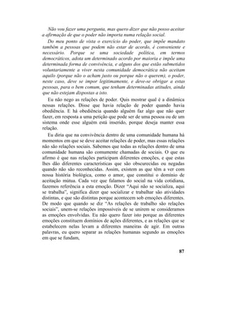 Não vou fazer uma pergunta, mas quero dizer que não posso aceitar
a afirmação de que o poder não importa numa relação social.
Do meu ponto de vista o exercício do poder, que impõe mandato
também a pessoas que podem não estar de acordo, é conveniente e
necessário. Porque se uma sociedade política, em termos
democráticos, adota um determinado acordo por maioria e impõe uma
determinada forma de convivência, e alguns dos que estão submetidos
voluntariamente a viver nesta comunidade democrática não aceitam
aquilo (porque não o acham justo ou porque não o querem), o poder,
neste caso, deve se impor legitimamente, e deve-se obrigar a estas
pessoas, para o bem comum, que tenham determinadas atitudes, ainda
que não estejam dispostas a isto.
Eu não nego as relações de poder. Quis mostrar qual é a dinâmica
nessas relações. Disse que havia relação de poder quando havia
obediência. E há obediência quando alguém faz algo que não quer
fazer, em resposta a uma petição que pode ser de uma pessoa ou de um
sistema onde esse alguém está inserido, porque deseja manter essa
relação.
Eu diria que na convivência dentro de uma comunidade humana há
momentos em que se deve aceitar relações de poder, mas essas relações
não são relações sociais. Sabemos que todas as relações dentro de uma
comunidade humana são comumente chamadas de sociais. O que eu
afirmo é que nas relações participam diferentes emoções, e que estas
lhes dão diferentes características que são obscurecidas ou negadas
quando não são reconhecidas. Assim, existem as que têm a ver com
nossa história biológica, como o amor, que constitui o domínio de
aceitação mútua. Cada vez que falamos do social na vida cotidiana,
fazemos referência a esta emoção. Dizer “Aqui não se socializa, aqui
se trabalha”, significa dizer que socializar e trabalhar são atividades
distintas, e que são distintas porque acontecem sob emoções diferentes.
De modo que quando se diz “As relações de trabalho são relações
sociais”, unem-se relações impossíveis de se unirem se consideramos
as emoções envolvidas. Eu não quero fazer isto porque as diferentes
emoções constituem domínios de ações diferentes, e as relações que se
estabelecem nelas levam a diferentes maneiras de agir. Em outras
palavras, eu quero separar as relações humanas segundo as emoções
em que se fundam,
87
 