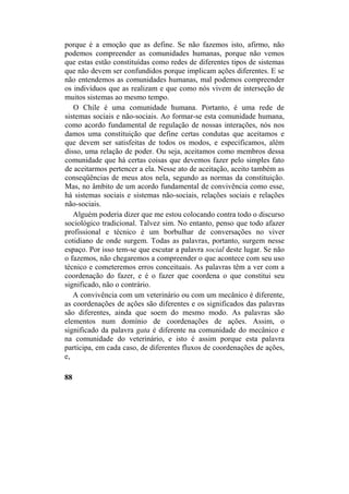 porque é a emoção que as define. Se não fazemos isto, afirmo, não
podemos compreender as comunidades humanas, porque não vemos
que estas estão constituídas como redes de diferentes tipos de sistemas
que não devem ser confundidos porque implicam ações diferentes. E se
não entendemos as comunidades humanas, mal podemos compreender
os indivíduos que as realizam e que como nós vivem de interseção de
muitos sistemas ao mesmo tempo.
O Chile é uma comunidade humana. Portanto, é uma rede de
sistemas sociais e não-sociais. Ao formar-se esta comunidade humana,
como acordo fundamental de regulação de nossas interações, nós nos
damos uma constituição que define certas condutas que aceitamos e
que devem ser satisfeitas de todos os modos, e especificamos, além
disso, uma relação de poder. Ou seja, aceitamos como membros dessa
comunidade que há certas coisas que devemos fazer pelo simples fato
de aceitarmos pertencer a ela. Nesse ato de aceitação, aceito também as
conseqüências de meus atos nela, segundo as normas da constituição.
Mas, no âmbito de um acordo fundamental de convivência como esse,
há sistemas sociais e sistemas não-sociais, relações sociais e relações
não-sociais.
Alguém poderia dizer que me estou colocando contra todo o discurso
sociológico tradicional. Talvez sim. No entanto, penso que todo afazer
profissional e técnico é um borbulhar de conversações no viver
cotidiano de onde surgem. Todas as palavras, portanto, surgem nesse
espaço. Por isso tem-se que escutar a palavra social deste lugar. Se não
o fazemos, não chegaremos a compreender o que acontece com seu uso
técnico e cometeremos erros conceituais. As palavras têm a ver com a
coordenação do fazer, e é o fazer que coordena o que constitui seu
significado, não o contrário.
A convivência com um veterinário ou com um mecânico é diferente,
as coordenações de ações são diferentes e os significados das palavras
são diferentes, ainda que soem do mesmo modo. As palavras são
elementos num domínio de coordenações de ações. Assim, o
significado da palavra gata é diferente na comunidade do mecânico e
na comunidade do veterinário, e isto é assim porque esta palavra
participa, em cada caso, de diferentes fluxos de coordenações de ações,
e,
88
 