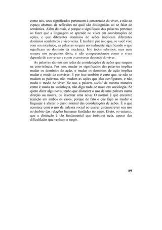 como tais, seus significados pertencem à concretude do viver, e não ao
espaço abstrato de reflexões no qual são distinguidas ao se falar de
semântica. Além do mais, é porque o significado das palavras pertence
ao fazer que a linguagem se aprende no viver em coordenações de
ações, e que diferentes domínios de ações implicam diferentes
domínios semânticos e vice-versa. É também por isso que, se você vive
com um mecânico, as palavras surgem normalmente significando o que
significam no domínio da mecânica. Isto todos sabemos, mas nem
sempre nos ocupamos disto, e não compreendemos como o viver
depende do conversar e como o conversar depende do viver.
As palavras são nós em redes de coordenações de ações que surgem
na convivência. Por isso, mudar os significados das palavras implica
mudar os domínios de ação, e mudar os domínios de ação implica
mudar o modo de conviver. E por isso também é certo que, se não se
mudam as palavras, não mudam as ações que elas configuram, e não
muda o modo de viver. Se uso a palavra social da mesma maneira
como é usada na sociologia, não digo nada de novo em sociologia. Se
quero dizer algo novo, tenho que distorcer o uso de uma palavra numa
direção ou noutra, ou inventar uma nova. O normal é que encontre
rejeição em ambos os casos, porque de fato o que faço ao mudar o
linguajar é alterar o curso normal das coordenações de ações. É o que
acontece com o uso da palavra social ao querer circunscrever seu uso
ao âmbito das relações humanas fundadas no amor. Creio, no entanto,
que a distinção é tão fundamental que insistirei nela, apesar das
dificuldades que venham a surgir.
89
 