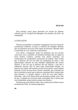 RESUMO
Para terminar, quero agora apresentar um resumo de algumas
reflexões que fiz a respeito da linguagem, das emoções, da ética e da
conspiração.
A LINGUAGEM
Estamos acostumados a considerar a linguagem como um sistema de
comunicação simbólica, na qual os símbolos são entidades abstratas
que nos permitem mover-nos num espaço de discursos, flutuante sobre
a concretude do viver, ainda que a representem.
Com efeito, a linguagem, sendo um fenômeno que nos envolve
como seres vivos e, portanto, um fenômeno biológico que se origina na
nossa história evolutiva, consiste num operar recorrente, em
coordenações de coordenações consensuais de conduta. Disto resulta
que as palavras são nós nas redes de coordenação de ações, e não
representantes abstratos de uma realidade independente dos nossos
afazeres. É por isto que as palavras não são inócuas, e que não é
indiferente usarmos uma ou outra numa determinada situação. As
palavras que usamos não somente revelam nosso pensar, como também
projetam o curso do nosso fazer. Ocorre, entretanto, que o domínio em
que se realizam as ações que as palavras coordenam não é sempre claro
num discurso, e é preciso esperar o devir do viver para sabê-lo.
Entretanto , não é este último ponto que pretendo ressaltar, mas o fato
de que o conteúdo do conversar numa comunidade não é inócuo para
esta comunidade, porque arrasta consigo seus afazeres.
Permitam-me uma reflexão sobre o que aconteceu nos últimos meses
na história do Chile. Ao mesmo tempo peço
90
 