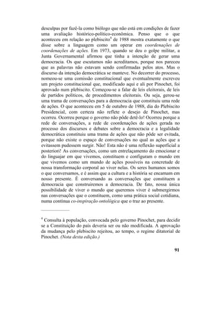 desculpas por fazê-la como biólogo que não está em condições de fazer
uma avaliação histórico-político-econômica. Penso que o que
aconteceu em relação ao plebiscito4
de 1988 mostra exatamente o que
disse sobre a linguagem como um operar em coordenações de
coordenações de ações. Em 1973, quando se deu o golpe militar, a
Junta Governamental afirmou que tinha a intenção de gerar uma
democracia. Os que escutamos não acreditamos, porque nos pareceu
que as palavras não estavam sendo confirmadas pelos atos. Mas o
discurso da intenção democrática se manteve. No decorrer do processo,
nomeou-se uma comissão constitucional que eventualmente escreveu
um projeto constitucional que, modificado aqui e ali por Pinochet, foi
aprovado num plebiscito. Começou-se a falar de leis eleitorais, de leis
de partidos políticos, de procedimentos eleitorais. Ou seja, gerou-se
uma trama de conversações para a democracia que constituiu uma rede
de ações. O que aconteceu em 5 de outubro de 1988, dia do Plebiscito
Presidencial, com certeza não reflete o desejo de Pinochet, mas
ocorreu. Ocorreu porque o governo não pôde detê-lo! Ocorreu porque a
rede de conversações, a rede de coordenações de ações gerada no
processo dos discursos e debates sobre a democracia e a legalidade
democrática constituiu uma trama de ações que não pôde ser evitada,
porque não existe o espaço de conversações no qual as ações que a
evitassem pudessem surgir. Não! Esta não é uma reflexão superficial a
posteriori! As conversações, como um entrelaçamento do emocionar e
do linguajar em que vivemos, constituem e configuram o mundo em
que vivemos como um mundo de ações possíveis na concretude de
nossa transformação corporal ao viver nelas. Os seres humanos somos
o que conversamos, e é assim que a cultura e a história se encarnam em
nosso presente. É conversando as conversações que constituem a
democracia que construiremos a democracia. De fato, nossa única
possibilidade de viver o mundo que queremos viver é submergirmos
nas conversações que o constituem, como uma prática social cotidiana,
numa contínua co-inspiração ontológica que o traz ao presente.
__________________
4
Consulta à população, convocada pelo governo Pinochet, para decidir
se a Constituição do país deveria ser ou não modificada. A aprovação
da mudança pelo plebiscito rejeitou, ao tempo, o regime ditatorial de
Pinochet. (Nota desta edição.)
91
 