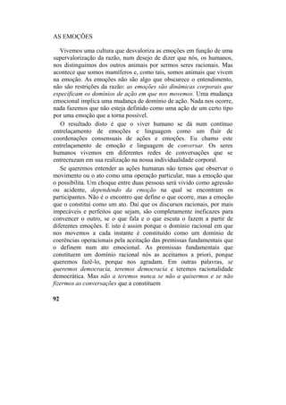AS EMOÇÕES
Vivemos uma cultura que desvaloriza as emoções em função de uma
supervalorização da razão, num desejo de dizer que nós, os humanos,
nos distinguimos dos outros animais por sermos seres racionais. Mas
acontece que somos mamíferos e, como tais, somos animais que vivem
na emoção. As emoções não são algo que obscurece o entendimento,
não são restrições da razão: as emoções são dinâmicas corporais que
especificam os domínios de ação em que nos movemos. Uma mudança
emocional implica uma mudança de domínio de ação. Nada nos ocorre,
nada fazemos que não esteja definido como uma ação de um certo tipo
por uma emoção que a torna possível.
O resultado disto é que o viver humano se dá num contínuo
entrelaçamento de emoções e linguagem como um fluir de
coordenações consensuais de ações e emoções. Eu chamo este
entrelaçamento de emoção e linguagem de conversar. Os seres
humanos vivemos em diferentes redes de conversações que se
entrecruzam em sua realização na nossa individualidade corporal.
Se queremos entender as ações humanas não temos que observar o
movimento ou o ato como uma operação particular, mas a emoção que
o possibilita. Um choque entre duas pessoas será vivido como agressão
ou acidente, dependendo da emoção na qual se encontram os
participantes. Não é o encontro que define o que ocorre, mas a emoção
que o constitui como um ato. Daí que os discursos racionais, por mais
impecáveis e perfeitos que sejam, são completamente ineficazes para
convencer o outro, se o que fala e o que escuta o fazem a partir de
diferentes emoções. E isto é assim porque o domínio racional em que
nos movemos a cada instante é constituído como um domínio de
coerências operacionais pela aceitação das premissas fundamentais que
o definem num ato emocional. As premissas fundamentais que
constituem um domínio racional nós as aceitamos a priori, porque
queremos fazê-lo, porque nos agradam. Em outras palavras, se
queremos democracia, teremos democracia e teremos racionalidade
democrática. Mas não a teremos nunca se não a quisermos e se não
fizermos as conversações que a constituem
92
 