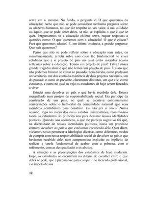 serve em si mesmo. No fundo, a pergunta é: O que queremos da
educação? Acho que não se pode considerar nenhuma pergunta sobre
os afazeres humanos, no que diz respeito ao seu valor, à sua utilidade
ou àquilo que se pode obter deles, se não se explicita o que é que se
quer. Perguntarmos se a educação chilena serve, requer respostas a
questões como: O que queremos com a educação? O que é educar?
Para que queremos educar? E, em última instância, a grande pergunta:
Que país queremos?
Penso que não se pode refletir sobre a educação sem antes, ou
simultaneamente, refletir sobre essa coisa tão fundamental no viver
cotidiano que é o projeto de país no qual estão inseridas nossas
reflexões sobre a educação. Temos um projeto de país? Talvez nossa
grande tragédia atual é que não temos um projeto de país. É claro que
não podemos brincar de voltar ao passado. Sem dúvida, como professor
universitário, me dou conta da existência de dois projetos nacionais, um
do passado e outro do presente, claramente distintos, um que vivi como
estudante, e outro no qual eu vejo os estudantes de hoje serem forçados
a viver.
Estudei para devolver ao país o que havia recebido dele. Estava
mergulhado num projeto de responsabilidade social. Era partícipe da
construção de um país, no qual se escutava continuamente
conversações sobre o bem-estar da comunidade nacional que seus
membros contribuíam para construir. Eu não era o único. Numa
ocasião, logo no início dos meus estudos universitários, reunimo-nos
todos os estudantes do primeiro ano para declarar nossas identidades
políticas. Quando isso aconteceu, o que me pareceu sugestivo foi que,
na diversidade de nossas identidades políticas, havia um propósito
comum: devolver ao país o que estávamos recebendo dele. Quer dizer,
vivíamos nosso pertencer a ideologias diversas como diferentes modos
de cumprir com nossa responsabilidade social de devolver ao país o que
havíamos recebido dele, num compromisso explícito ou implícito de
realizar a tarefa fundamental de acabar com a pobreza, com o
sofrimento, com as desigualdades e os abusos.
A situação e as preocupações dos estudantes de hoje mudaram.
Hoje, os estudantes se encontram no dilema de escolher entre o que
deles se pede, que é preparar-se para competir no mercado profissional,
e o ímpeto de sua
12
 