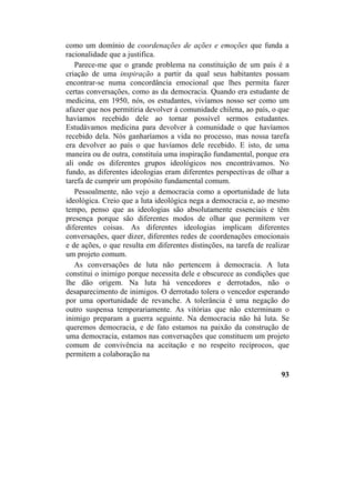como um domínio de coordenações de ações e emoções que funda a
racionalidade que a justifica.
Parece-me que o grande problema na constituição de um país é a
criação de uma inspiração a partir da qual seus habitantes possam
encontrar-se numa concordância emocional que lhes permita fazer
certas conversações, como as da democracia. Quando era estudante de
medicina, em 1950, nós, os estudantes, vivíamos nosso ser como um
afazer que nos permitiria devolver à comunidade chilena, ao país, o que
havíamos recebido dele ao tornar possível sermos estudantes.
Estudávamos medicina para devolver à comunidade o que havíamos
recebido dela. Nós ganharíamos a vida no processo, mas nossa tarefa
era devolver ao país o que havíamos dele recebido. E isto, de uma
maneira ou de outra, constituía uma inspiração fundamental, porque era
ali onde os diferentes grupos ideológicos nos encontrávamos. No
fundo, as diferentes ideologias eram diferentes perspectivas de olhar a
tarefa de cumprir um propósito fundamental comum.
Pessoalmente, não vejo a democracia como a oportunidade de luta
ideológica. Creio que a luta ideológica nega a democracia e, ao mesmo
tempo, penso que as ideologias são absolutamente essenciais e têm
presença porque são diferentes modos de olhar que permitem ver
diferentes coisas. As diferentes ideologias implicam diferentes
conversações, quer dizer, diferentes redes de coordenações emocionais
e de ações, o que resulta em diferentes distinções, na tarefa de realizar
um projeto comum.
As conversações de luta não pertencem à democracia. A luta
constitui o inimigo porque necessita dele e obscurece as condições que
lhe dão origem. Na luta há vencedores e derrotados, não o
desaparecimento de inimigos. O derrotado tolera o vencedor esperando
por uma oportunidade de revanche. A tolerância é uma negação do
outro suspensa temporariamente. As vitórias que não exterminam o
inimigo preparam a guerra seguinte. Na democracia não há luta. Se
queremos democracia, e de fato estamos na paixão da construção de
uma democracia, estamos nas conversações que constituem um projeto
comum de convivência na aceitação e no respeito recíprocos, que
permitem a colaboração na
93
 