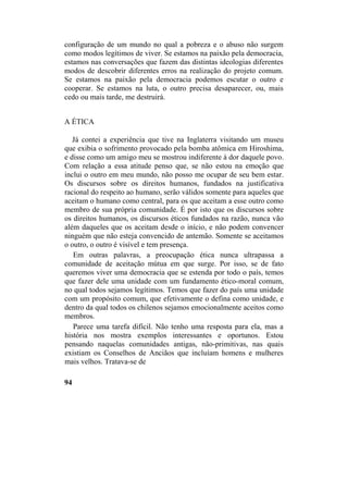 configuração de um mundo no qual a pobreza e o abuso não surgem
como modos legítimos de viver. Se estamos na paixão pela democracia,
estamos nas conversações que fazem das distintas ideologias diferentes
modos de descobrir diferentes erros na realização do projeto comum.
Se estamos na paixão pela democracia podemos escutar o outro e
cooperar. Se estamos na luta, o outro precisa desaparecer, ou, mais
cedo ou mais tarde, me destruirá.
A ÉTICA
Já contei a experiência que tive na Inglaterra visitando um museu
que exibia o sofrimento provocado pela bomba atômica em Hiroshima,
e disse como um amigo meu se mostrou indiferente à dor daquele povo.
Com relação a essa atitude penso que, se não estou na emoção que
inclui o outro em meu mundo, não posso me ocupar de seu bem estar.
Os discursos sobre os direitos humanos, fundados na justificativa
racional do respeito ao humano, serão válidos somente para aqueles que
aceitam o humano como central, para os que aceitam a esse outro como
membro de sua própria comunidade. É por isto que os discursos sobre
os direitos humanos, os discursos éticos fundados na razão, nunca vão
além daqueles que os aceitam desde o início, e não podem convencer
ninguém que não esteja convencido de antemão. Somente se aceitamos
o outro, o outro é visível e tem presença.
Em outras palavras, a preocupação ética nunca ultrapassa a
comunidade de aceitação mútua em que surge. Por isso, se de fato
queremos viver uma democracia que se estenda por todo o país, temos
que fazer dele uma unidade com um fundamento ético-moral comum,
no qual todos sejamos legítimos. Temos que fazer do país uma unidade
com um propósito comum, que efetivamente o defina como unidade, e
dentro da qual todos os chilenos sejamos emocionalmente aceitos como
membros.
Parece uma tarefa difícil. Não tenho uma resposta para ela, mas a
história nos mostra exemplos interessantes e oportunos. Estou
pensando naquelas comunidades antigas, não-primitivas, nas quais
existiam os Conselhos de Anciãos que incluíam homens e mulheres
mais velhos. Tratava-se de
94
 