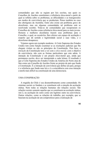 comunidades que não se regiam por leis escritas, nas quais os
Conselhos de Anciãos constituíam a referência ética-moral a partir da
qual se refletia sobre os problemas, as dificuldades e as transgressões
aos modos de convivência que se produziam. Penso também no caso
dos aborígenes da Austrália. Entre eles existe um problema grave de
alcoolismo, mas em algumas comunidades tal problema está se
resolvendo sozinho. Trata-se de comunidades que recuperaram os
Conselhos de Anciãos como referência ética-moral para os mais jovens.
Homens e mulheres alcoólatras trazem seus problemas para o
Conselho, o qual, ao escutá-los, lhes oferece um espaço de aceitação e
respeito que dá sentido e legitimidade social a suas vidas, e o
alcoolismo desaparece.
Vejamos agora um exemplo moderno. A Corte Suprema dos Estados
Unidos tem como função examinar se as resoluções judiciais que lhe
chegam violam ou não os princípios da Constituição. Pois bem, a
intenção da Constituição tem a ver com o ético-moral, com o objetivo
da convivência, não com as formas particulares que esta adota. A
intenção da Constituição é um projeto ético-moral que, ainda que
permaneça escrito, deve ser interpretado a cada leitura. O resultado é
que a Corte Suprema dos Estados Unidos da América do Norte atua de
fato como um Conselho de Anciãos frente ao projeto de país que funda
a Constituição. É a intenção de convivência que define um país, porque
é a referência que funda suas leis e é a coincidência com essa intenção
a tarefa mais difícil na constituição de uma democracia.
UMA CONSPIRAÇÃO
A tragédia do Chile é seu desmembramento como comunidade. Os
sistemas sociais se fundam e se constituem sob a emoção da aceitação
mútua. Nem todas as relações humanas são relações sociais. São
relações sociais somente aquelas que se constituem na aceitação mútua,
isto é, na aceitação do outro como um legítimo outro na convivência.
Outras relações, como as relações de trabalho, por exemplo, que se
baseiam na aceitação de um compromisso para a realização de
95
 