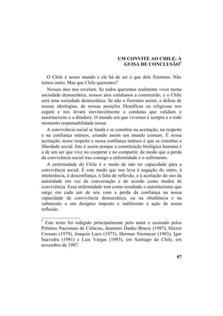 UM CONVITE AO CHILE: À
GUISA DE CONCLUSÃO5
O Chile é nosso mundo e ele há de ser o que dele fizermos. Não
temos outro. Mas que Chile queremos?
Nossos atos nos revelam. Se todos queremos realmente viver numa
sociedade democrática, nossos atos cotidianos a construirão, e o Chile
será uma sociedade democrática. Se não o fizermos assim, a defesa de
nossas ideologias, de nossas posições filosóficas ou religiosas nos
cegará e nos levará inevitavelmente a condutas que validam o
autoritarismo e a ditadura. O mundo em que vivemos é sempre e a todo
momento responsabilidade nossa.
A convivência social se funda e se constitui na aceitação, no respeito
e na confiança mútuos, criando assim um mundo comum. E nessa
aceitação, nesse respeito e nessa confiança mútuos é que se constitui a
liberdade social. Isto é assim porque a constituição biológica humana é
a de um ser que vive no cooperar e no compartir, de modo que a perda
da convivência social traz consigo a enfermidade e o sofrimento.
A enfermidade do Chile é o medo de não ter capacidade para a
convivência social. É este medo que nos leva à negação do outro, à
intolerância, à desconfiança, à falta de reflexão, e à aceitação do uso da
autoridade em vez da conversação e do acordo como modos de
convivência. Essa enfermidade tem como resultado o autoritarismo que
surge em cada um de nós com a perda da confiança na nossa
capacidade de convivência democrática, ou na obediência e na
submissão a um desígnio imposto e indiferente à ação de nossa
reflexão.
________________
5
Este texto foi redigido principalmente pelo autor e assinado pelos
Prêmios Nacionais de Ciências, doutores Danko Brncic (1987), Héctor
Croxato (1979), Joaquín Luco (1975), Herman Niemayer (1983), Igor
Saavedra (1981) e Luis Vargas (1985), em Santiago do Chile, em
novembro de 1987.
97
 