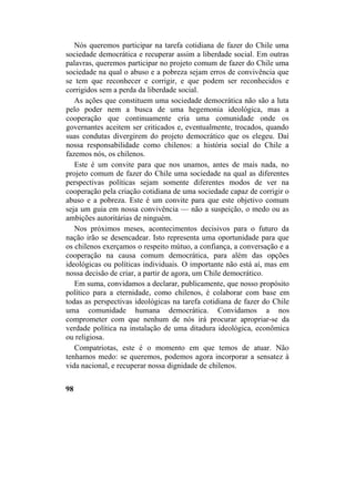 Nós queremos participar na tarefa cotidiana de fazer do Chile uma
sociedade democrática e recuperar assim a liberdade social. Em outras
palavras, queremos participar no projeto comum de fazer do Chile uma
sociedade na qual o abuso e a pobreza sejam erros de convivência que
se tem que reconhecer e corrigir, e que podem ser reconhecidos e
corrigidos sem a perda da liberdade social.
As ações que constituem uma sociedade democrática não são a luta
pelo poder nem a busca de uma hegemonia ideológica, mas a
cooperação que continuamente cria uma comunidade onde os
governantes aceitem ser criticados e, eventualmente, trocados, quando
suas condutas divergirem do projeto democrático que os elegeu. Daí
nossa responsabilidade como chilenos: a história social do Chile a
fazemos nós, os chilenos.
Este é um convite para que nos unamos, antes de mais nada, no
projeto comum de fazer do Chile uma sociedade na qual as diferentes
perspectivas políticas sejam somente diferentes modos de ver na
cooperação pela criação cotidiana de uma sociedade capaz de corrigir o
abuso e a pobreza. Este é um convite para que este objetivo comum
seja um guia em nossa convivência — não a suspeição, o medo ou as
ambições autoritárias de ninguém.
Nos próximos meses, acontecimentos decisivos para o futuro da
nação irão se desencadear. Isto representa uma oportunidade para que
os chilenos exerçamos o respeito mútuo, a confiança, a conversação e a
cooperação na causa comum democrática, para além das opções
ideológicas ou políticas individuais. O importante não está aí, mas em
nossa decisão de criar, a partir de agora, um Chile democrático.
Em suma, convidamos a declarar, publicamente, que nosso propósito
político para a eternidade, como chilenos, é colaborar com base em
todas as perspectivas ideológicas na tarefa cotidiana de fazer do Chile
uma comunidade humana democrática. Convidamos a nos
comprometer com que nenhum de nós irá procurar apropriar-se da
verdade política na instalação de uma ditadura ideológica, econômica
ou religiosa.
Compatriotas, este é o momento em que temos de atuar. Não
tenhamos medo: se queremos, podemos agora incorporar a sensatez à
vida nacional, e recuperar nossa dignidade de chilenos.
98
 