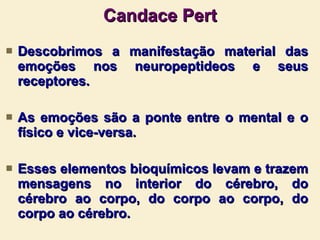 Candace Pert Descobrimos a manifestação material das emoções nos neuropeptideos e seus receptores. As emoções são a ponte entre o mental e o físico e vice-versa. Esses elementos bioquímicos levam e trazem mensagens no interior do cérebro, do cérebro ao corpo, do corpo ao corpo, do corpo ao cérebro.  
