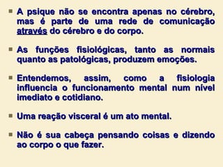A psique não se encontra apenas no cérebro, mas é parte de uma rede de comunicação  através  do cérebro e do corpo.  As funções fisiológicas, tanto as normais quanto as patológicas, produzem emoções. Entendemos, assim, como a fisiologia influencia o funcionamento mental num nível imediato e cotidiano.  Uma reação visceral é um ato mental. Não é sua cabeça pensando coisas e dizendo ao corpo o que fazer.  