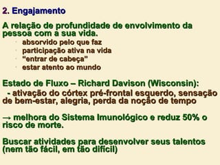 2.  Engajamento A relação de profundidade de envolvimento da pessoa com a sua vida. absorvido pelo que faz participação ativa na vida “ entrar de cabeça” estar atento ao mundo Estado de Fluxo – Richard Davison (Wisconsin): -  ativação do córtex pré-frontal esquerdo, sensação de bem-estar, alegria, perda da noção de tempo ->  melhora do Sistema Imunológico e reduz 50% o risco de morte. Buscar atividades para desenvolver seus talentos (nem tão fácil, em tão difícil) 