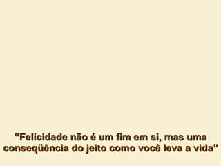 “ Felicidade não é um fim em si, mas uma conseqüência do jeito como você leva a vida” 