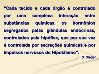 “ Cada tecido e cada órgão é controlado por uma complexa interação entre substâncias químicas, os hormônios segregados pelas glândulas endócrinas, controlados pela hipófise, que por sua vez é controlada por secreções químicas e por impulsos nervosos do Hipotálamo”. B. Siegel 