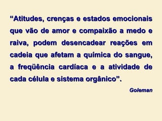 “ Atitudes, crenças e estados emocionais que vão de amor e compaixão a medo e raiva, podem desencadear reações em cadeia que afetam a química do sangue, a freqüência cardíaca e a atividade de cada célula e sistema orgânico”. Goleman 