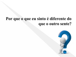 Por que o que eu sinto é diferente do
que o outro sente?
 