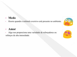 • Medo
• Ocorre quando o estímulo aversivo está presente no ambiente.
• Amor
• Algo nos proporciona uma variedade de reforçadores ou
reforços de alta intensidade.
 