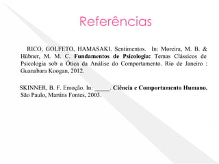 Referências
RICO, GOLFETO, HAMASAKI. Sentimentos. In: Moreira, M. B. &
Hübner, M. M. C. Fundamentos de Psicologia: Temas Clássicos de
Psicologia sob a Ótica da Análise do Comportamento. Rio de Janeiro :
Guanabara Koogan, 2012.
SKINNER, B. F. Emoção. In: _____. Ciência e Comportamento Humano.
São Paulo, Martins Fontes, 2003.
 