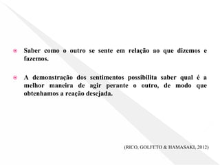 ⦿ Saber como o outro se sente em relação ao que dizemos e
fazemos.
⦿ A demonstração dos sentimentos possibilita saber qual é a
melhor maneira de agir perante o outro, de modo que
obtenhamos a reação desejada.
(RICO, GOLFETO & HAMASAKI, 2012)
 