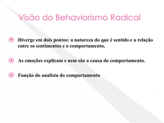 Visão do Behaviorismo Radical
⦿ Diverge em dois pontos: a natureza do que é sentido e a relação
entre os sentimentos e o comportamento.
⦿ As emoções explicam e nem são a causa do comportamento.
⦿ Função do analista do comportamento
 