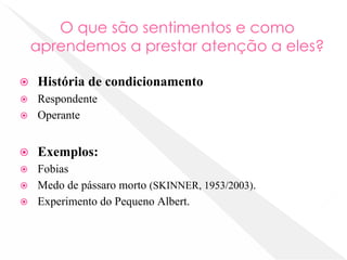 O que são sentimentos e como
aprendemos a prestar atenção a eles?
⦿ História de condicionamento
⦿ Respondente
⦿ Operante
⦿ Exemplos:
⦿ Fobias
⦿ Medo de pássaro morto (SKINNER, 1953/2003).
⦿ Experimento do Pequeno Albert.
 