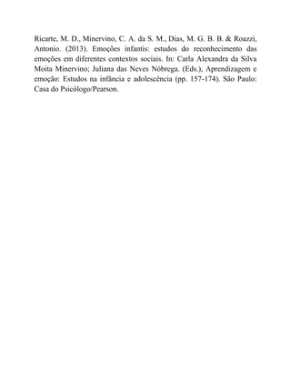 Ricarte, M. D., Minervino, C. A. da S. M., Dias, M. G. B. B. & Roazzi,
Antonio. (2013). Emoções infantis: estudos do reconhecimento das
emoções em diferentes contextos sociais. In: Carla Alexandra da Silva
Moita Minervino; Juliana das Neves Nóbrega. (Eds.), Aprendizagem e
emoção: Estudos na infância e adolescência (pp. 157-174). São Paulo:
Casa do Psicólogo/Pearson.
 