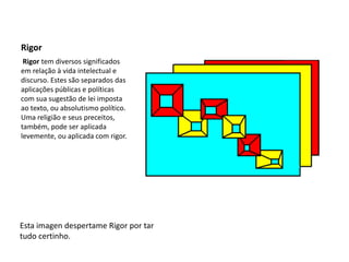 Rigor Rigor tem diversos significados em relação à vida intelectual e discurso. Estes são separados das aplicações públicas e políticas com sua sugestão de lei imposta ao texto, ou absolutismo político. Uma religião e seus preceitos, também, pode ser aplicada levemente, ou aplicada com rigor.Esta imagen despertame Rigor por tar tudo certinho.