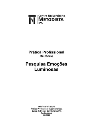 Prática Profissional
           Relatório

Pesquisa Emoções
   Luminosas




           Mateus Silva Brum
  Prática Profissional Supervisionada
   Curso de Design de Interiores IPA
              Porto Alegre
                06/2012
 