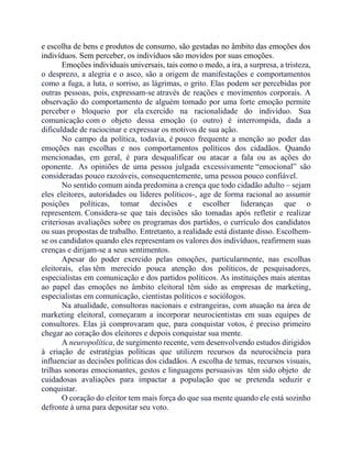 e escolha de bens e produtos de consumo, são gestadas no âmbito das emoções dos
indivíduos. Sem perceber, os indivíduos são movidos por suas emoções.
Emoções individuais universais, tais como o medo, a ira, a surpresa, a tristeza,
o desprezo, a alegria e o asco, são a origem de manifestações e comportamentos
como a fuga, a luta, o sorriso, as lágrimas, o grito. Elas podem ser percebidas por
outras pessoas, pois, expressam-se através de reações e movimentos corporais. A
observação do comportamento de alguém tomado por uma forte emoção permite
perceber o bloqueio por ela exercido na racionalidade do indivíduo. Sua
comunicação com o objeto dessa emoção (o outro) é interrompida, dada a
dificuldade de raciocinar e expressar os motivos de sua ação.
No campo da política, todavia, é pouco frequente a menção ao poder das
emoções nas escolhas e nos comportamentos políticos dos cidadãos. Quando
mencionadas, em geral, é para desqualificar ou atacar a fala ou as ações do
oponente. As opiniões de uma pessoa julgada excessivamente “emocional” são
consideradas pouco razoáveis, consequentemente, uma pessoa pouco confiável.
No sentido comum ainda predomina a crença que todo cidadão adulto – sejam
eles eleitores, autoridades ou líderes políticos-, age de forma racional ao assumir
posições políticas, tomar decisões e escolher lideranças que o
representem. Considera-se que tais decisões são tomadas após refletir e realizar
criteriosas avaliações sobre os programas dos partidos, o currículo dos candidatos
ou suas propostas de trabalho. Entretanto, a realidade está distante disso. Escolhem-
se os candidatos quando eles representam os valores dos indivíduos, reafirmem suas
crenças e dirijam-se a seus sentimentos.
Apesar do poder exercido pelas emoções, particularmente, nas escolhas
eleitorais, elas têm merecido pouca atenção dos políticos, de pesquisadores,
especialistas em comunicação e dos partidos políticos. As instituições mais atentas
ao papel das emoções no âmbito eleitoral têm sido as empresas de marketing,
especialistas em comunicação, cientistas políticos e sociólogos.
Na atualidade, consultoras nacionais e estrangeiras, com atuação na área de
marketing eleitoral, começaram a incorporar neurocientistas em suas equipes de
consultores. Elas já comprovaram que, para conquistar votos, é preciso primeiro
chegar ao coração dos eleitores e depois conquistar sua mente.
A neuropolítica, de surgimento recente, vem desenvolvendo estudos dirigidos
à criação de estratégias políticas que utilizem recursos da neurociência para
influenciar as decisões políticas dos cidadãos. A escolha de temas, recursos visuais,
trilhas sonoras emocionantes, gestos e linguagens persuasivas têm sido objeto de
cuidadosas avaliações para impactar a população que se pretenda seduzir e
conquistar.
O coração do eleitor tem mais força do que sua mente quando ele está sozinho
defronte à urna para depositar seu voto.
 