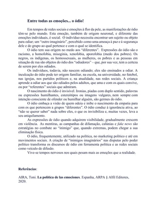Entre todas as emoções... o ódio!
Em tempos de redes sociais e emoções à flor da pele, as manifestações de ódio
têm-se pelo mundo. Esta emoção, também de origem neuronal, e diferente das
emoções individuais, é social. O indivíduo necessita encontrar um sujeito ou objeto
para odiar; um “outro imaginário”, percebido como uma ameaça à paz e à segurança
dele e do grupo ao qual pertence e com o qual se identifica.
O ódio tem sua origem no medo aos “diferentes”. Expressões do ódio são o
racismo, a homofobia, misoginia, xenofobia, aporofobia (medo dos pobres). Os
negros, os indígenas, os homossexuais, as mulheres, os pobres e as pessoas em
situação de rua são objetos do ódio dos “odiadores” – que, por sua vez, tem a certeza
de serem por eles odiados.
Os indivíduos, todavia, não nascem odiando; eles são ensinados a odiar. A
inculcação do ódio pode ter origem familiar, na escola, na universidade, no futebol,
nas igrejas, nos partidos políticos e, na atualidade, nas redes sociais. A criança
aprende a odiar aos que são odiados pelos adultos, que ama e com os quais convive,
ou por “referentes” sociais que admiram.
O nascimento do ódio é invisível. Ironias, piadas com duplo sentido, palavras
ou expressões humilhantes, estereótipos ou imagens vulgares, nem sempre com
intenção consciente de ofender ou humilhar alguém, são germes do ódio.
O ódio embaça a visão de quem odeia e inibe o nascimento da empatia para
com os que pertencem a grupos “diferentes”. O ódio conduz à ignorância ativa, ao
“não se querer saber” nada sobre eles, o que os invisibiliza e, muitas vezes, leva a
seu aniquilamento.
As expressões de ódio quando adquirem visibilidade, gradualmente crescem
em violência. As mentiras, as campanhas de difamação, calúnias e fake news são
estratégias no combate ao “inimigo” que, quando extremas, podem chegar a sua
eliminação física.
O ódio, frequentemente, utilizado na política, no marketing político e até em
movimentos sociais. A criação de “inimigos imaginários” nas disputas pelo poder
político transforma os discursos de ódio em ferramenta política e as redes sociais
como veículo de difusão.
Vive-se tempos nervosos nos quais pesam mais as emoções que a realidade.
Referências:
AIRA, Toni. La política de las emociones. Espanha, ARPA § Alfil Editores,
2020.
 